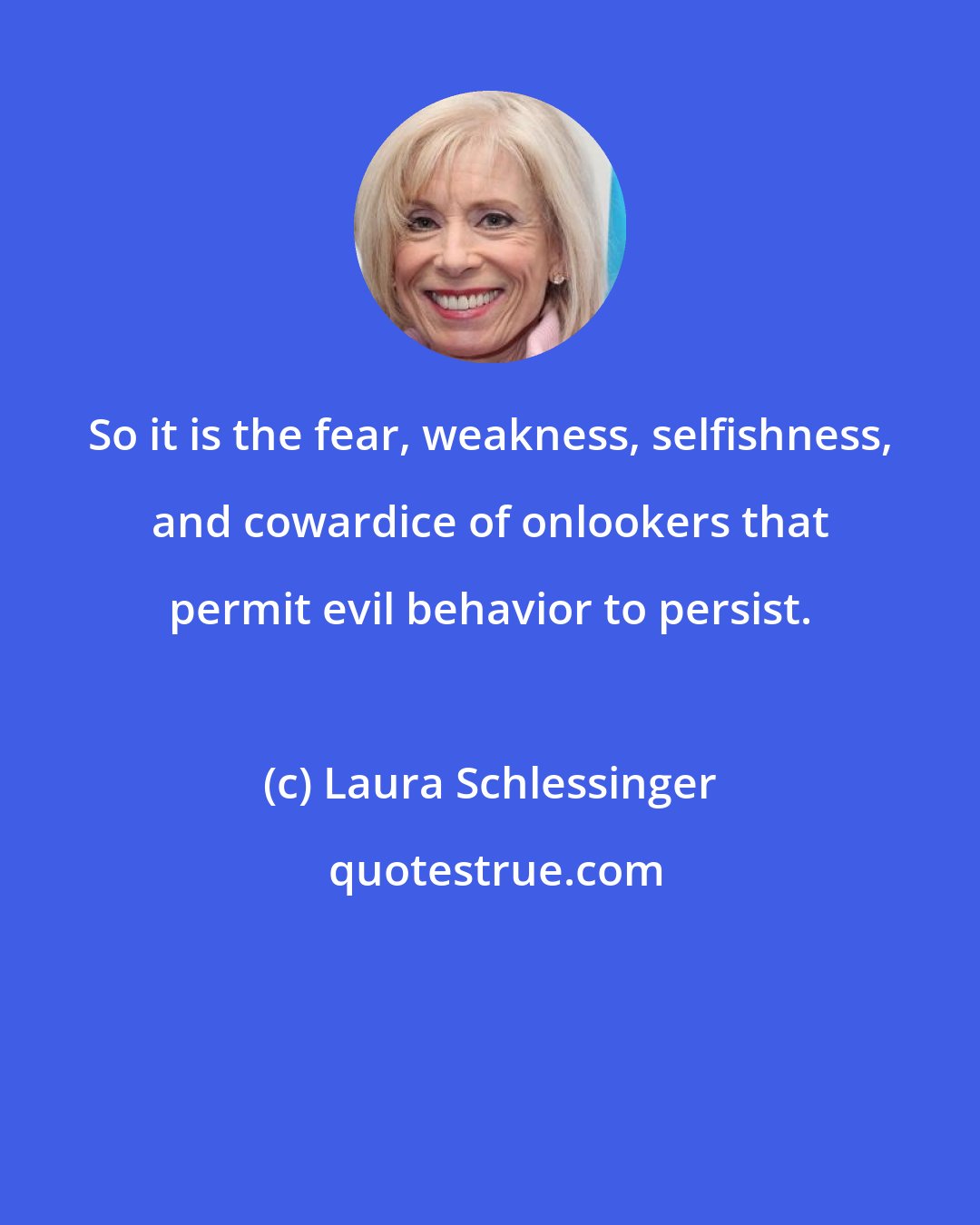 Laura Schlessinger: So it is the fear, weakness, selfishness, and cowardice of onlookers that permit evil behavior to persist.