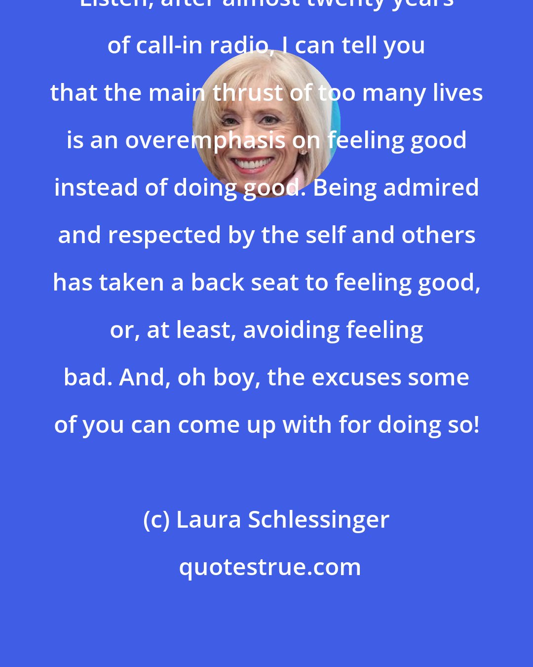 Laura Schlessinger: Listen, after almost twenty years of call-in radio, I can tell you that the main thrust of too many lives is an overemphasis on feeling good instead of doing good. Being admired and respected by the self and others has taken a back seat to feeling good, or, at least, avoiding feeling bad. And, oh boy, the excuses some of you can come up with for doing so!