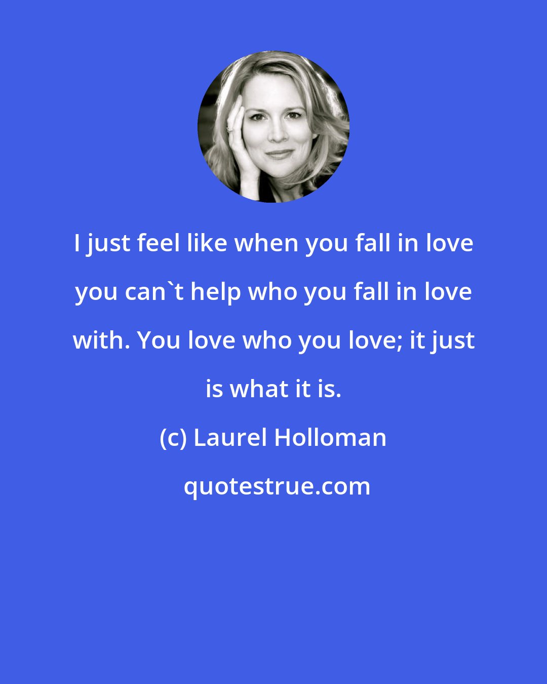 Laurel Holloman: I just feel like when you fall in love you can't help who you fall in love with. You love who you love; it just is what it is.