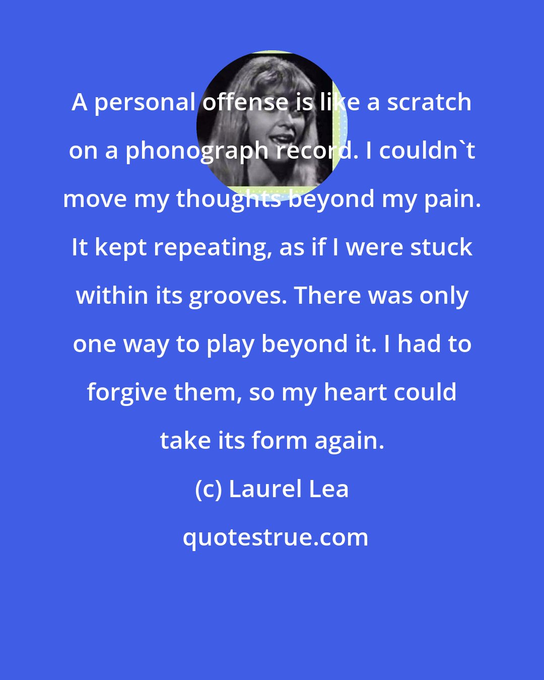 Laurel Lea: A personal offense is like a scratch on a phonograph record. I couldn't move my thoughts beyond my pain. It kept repeating, as if I were stuck within its grooves. There was only one way to play beyond it. I had to forgive them, so my heart could take its form again.