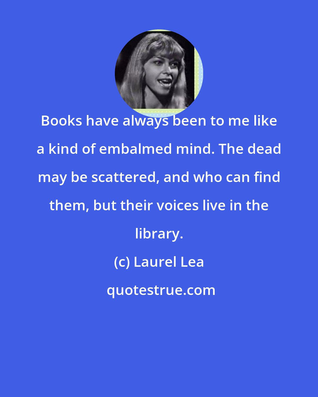 Laurel Lea: Books have always been to me like a kind of embalmed mind. The dead may be scattered, and who can find them, but their voices live in the library.