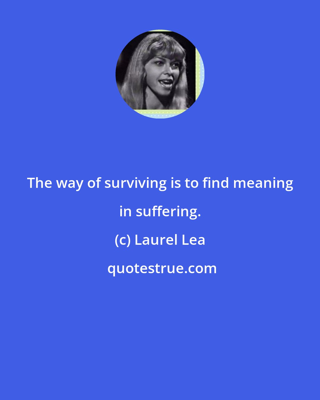 Laurel Lea: The way of surviving is to find meaning in suffering.