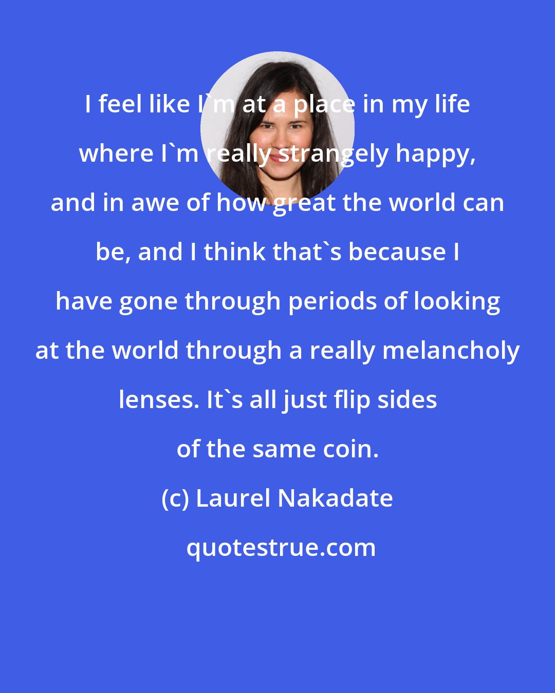 Laurel Nakadate: I feel like I'm at a place in my life where I'm really strangely happy, and in awe of how great the world can be, and I think that's because I have gone through periods of looking at the world through a really melancholy lenses. It's all just flip sides of the same coin.