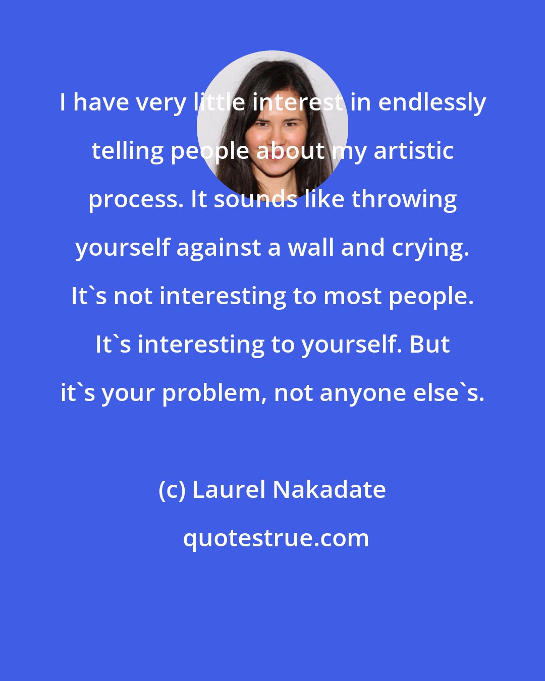 Laurel Nakadate: I have very little interest in endlessly telling people about my artistic process. It sounds like throwing yourself against a wall and crying. It's not interesting to most people. It's interesting to yourself. But it's your problem, not anyone else's.