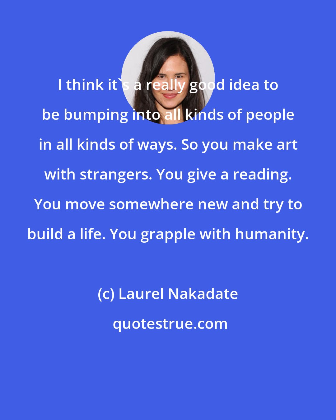 Laurel Nakadate: I think it's a really good idea to be bumping into all kinds of people in all kinds of ways. So you make art with strangers. You give a reading. You move somewhere new and try to build a life. You grapple with humanity.