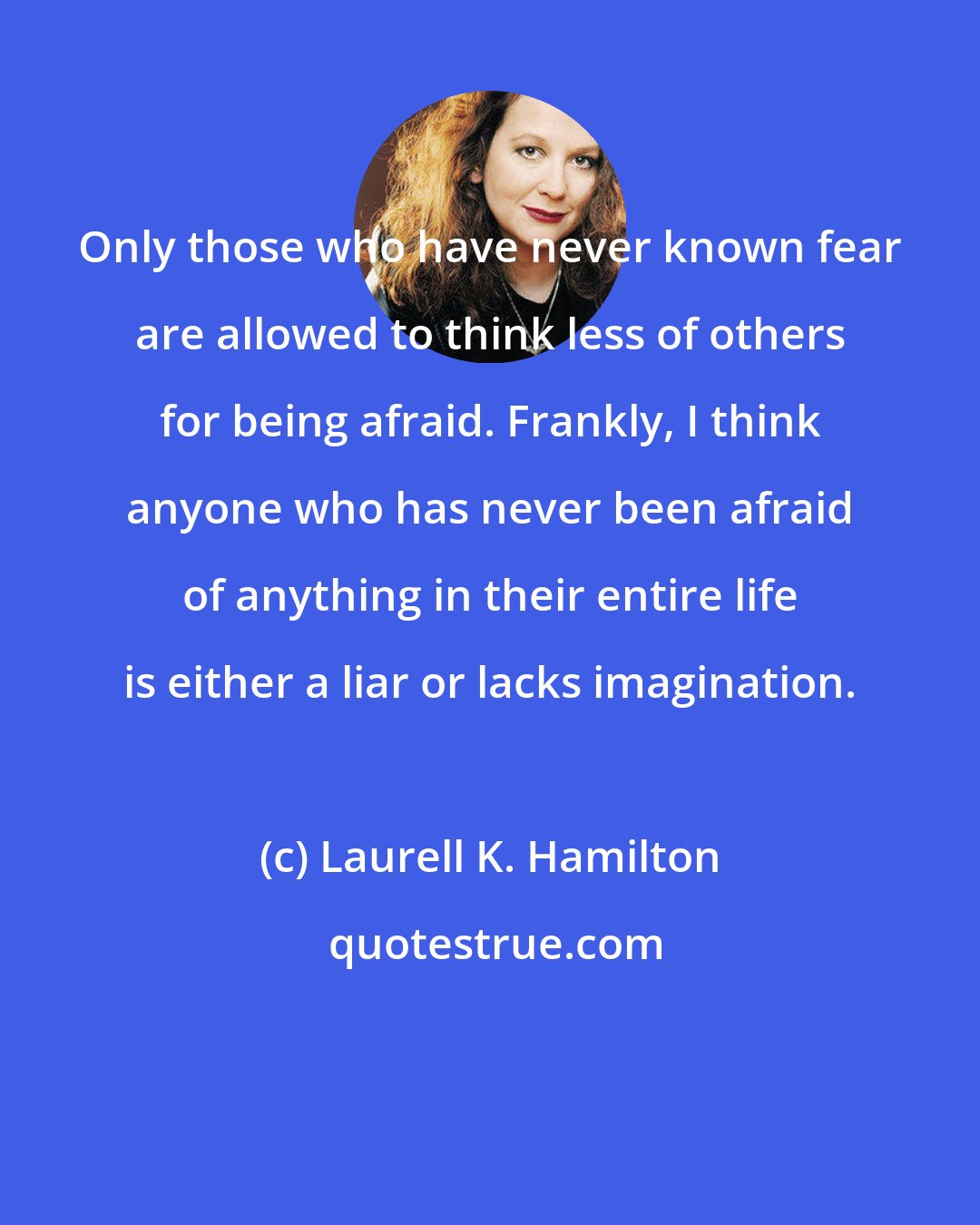 Laurell K. Hamilton: Only those who have never known fear are allowed to think less of others for being afraid. Frankly, I think anyone who has never been afraid of anything in their entire life is either a liar or lacks imagination.