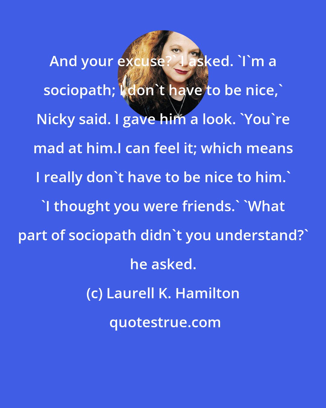 Laurell K. Hamilton: And your excuse?' I asked. 'I'm a sociopath; I don't have to be nice,' Nicky said. I gave him a look. 'You're mad at him.I can feel it; which means I really don't have to be nice to him.' 'I thought you were friends.' 'What part of sociopath didn't you understand?' he asked.