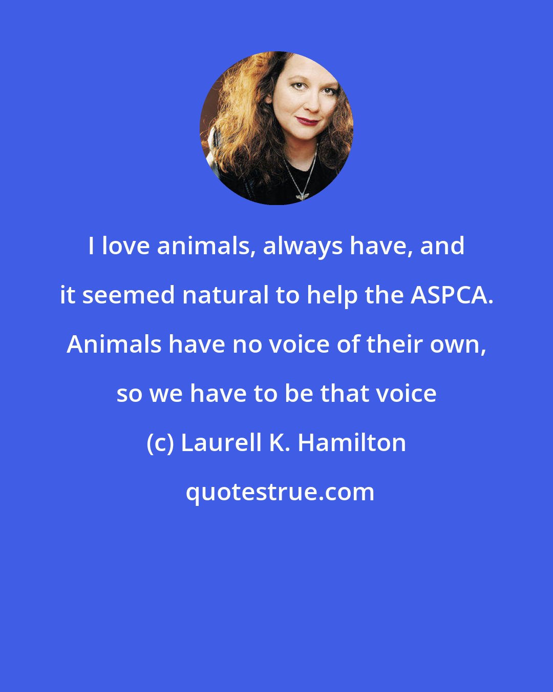 Laurell K. Hamilton: I love animals, always have, and it seemed natural to help the ASPCA. Animals have no voice of their own, so we have to be that voice