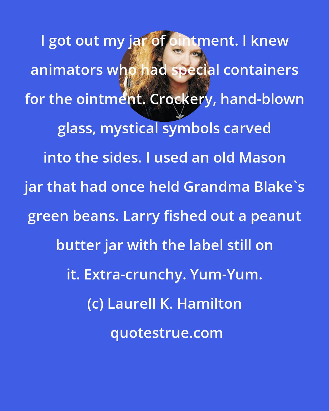 Laurell K. Hamilton: I got out my jar of ointment. I knew animators who had special containers for the ointment. Crockery, hand-blown glass, mystical symbols carved into the sides. I used an old Mason jar that had once held Grandma Blake's green beans. Larry fished out a peanut butter jar with the label still on it. Extra-crunchy. Yum-Yum.