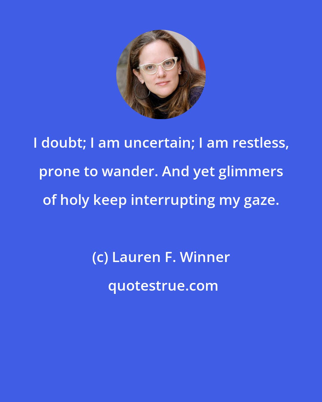 Lauren F. Winner: I doubt; I am uncertain; I am restless, prone to wander. And yet glimmers of holy keep interrupting my gaze.