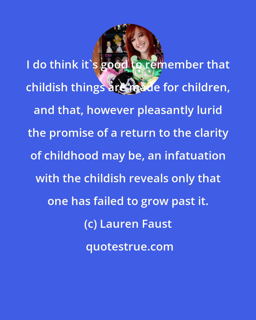 Lauren Faust: I do think it's good to remember that childish things are made for children, and that, however pleasantly lurid the promise of a return to the clarity of childhood may be, an infatuation with the childish reveals only that one has failed to grow past it.