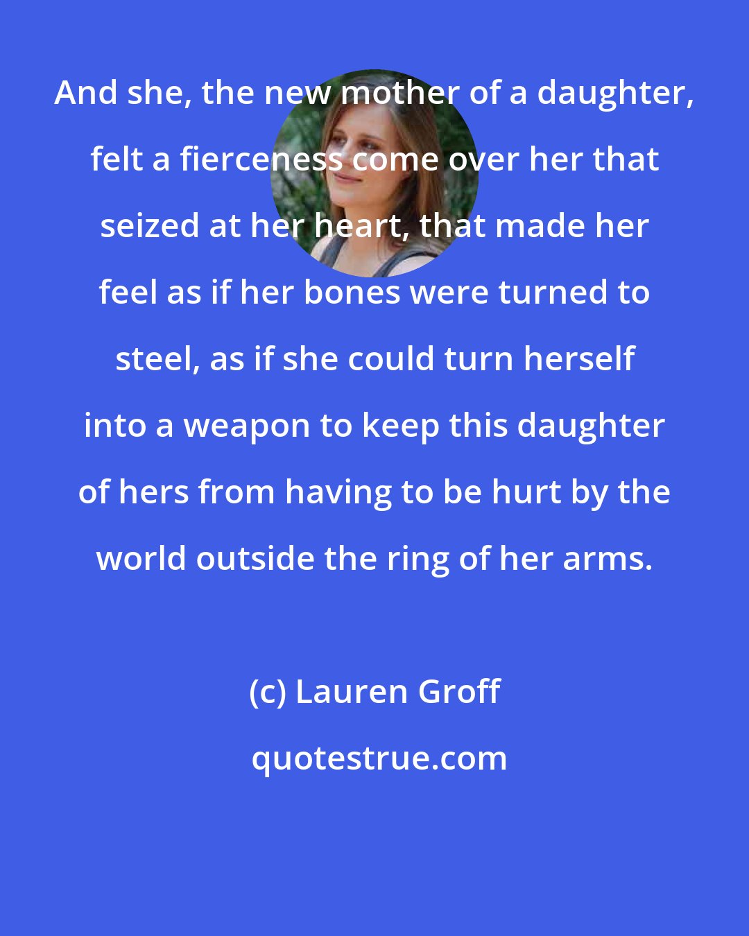 Lauren Groff: And she, the new mother of a daughter, felt a fierceness come over her that seized at her heart, that made her feel as if her bones were turned to steel, as if she could turn herself into a weapon to keep this daughter of hers from having to be hurt by the world outside the ring of her arms.