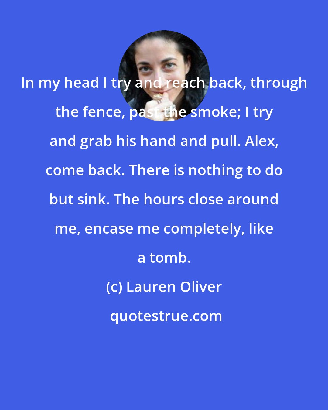Lauren Oliver: In my head I try and reach back, through the fence, past the smoke; I try and grab his hand and pull. Alex, come back. There is nothing to do but sink. The hours close around me, encase me completely, like a tomb.