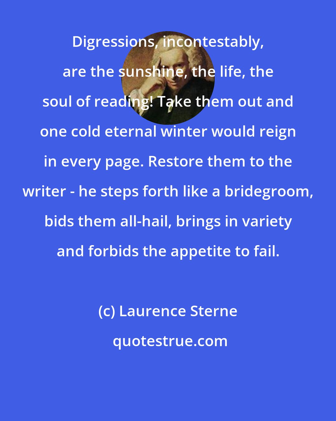 Laurence Sterne: Digressions, incontestably, are the sunshine, the life, the soul of reading! Take them out and one cold eternal winter would reign in every page. Restore them to the writer - he steps forth like a bridegroom, bids them all-hail, brings in variety and forbids the appetite to fail.
