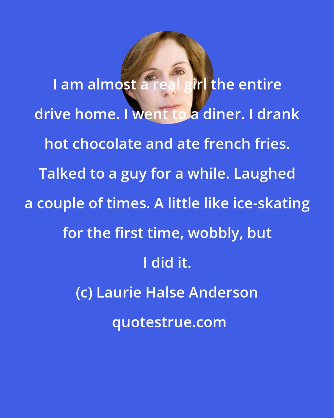 Laurie Halse Anderson: I am almost a real girl the entire drive home. I went to a diner. I drank hot chocolate and ate french fries. Talked to a guy for a while. Laughed a couple of times. A little like ice-skating for the first time, wobbly, but I did it.