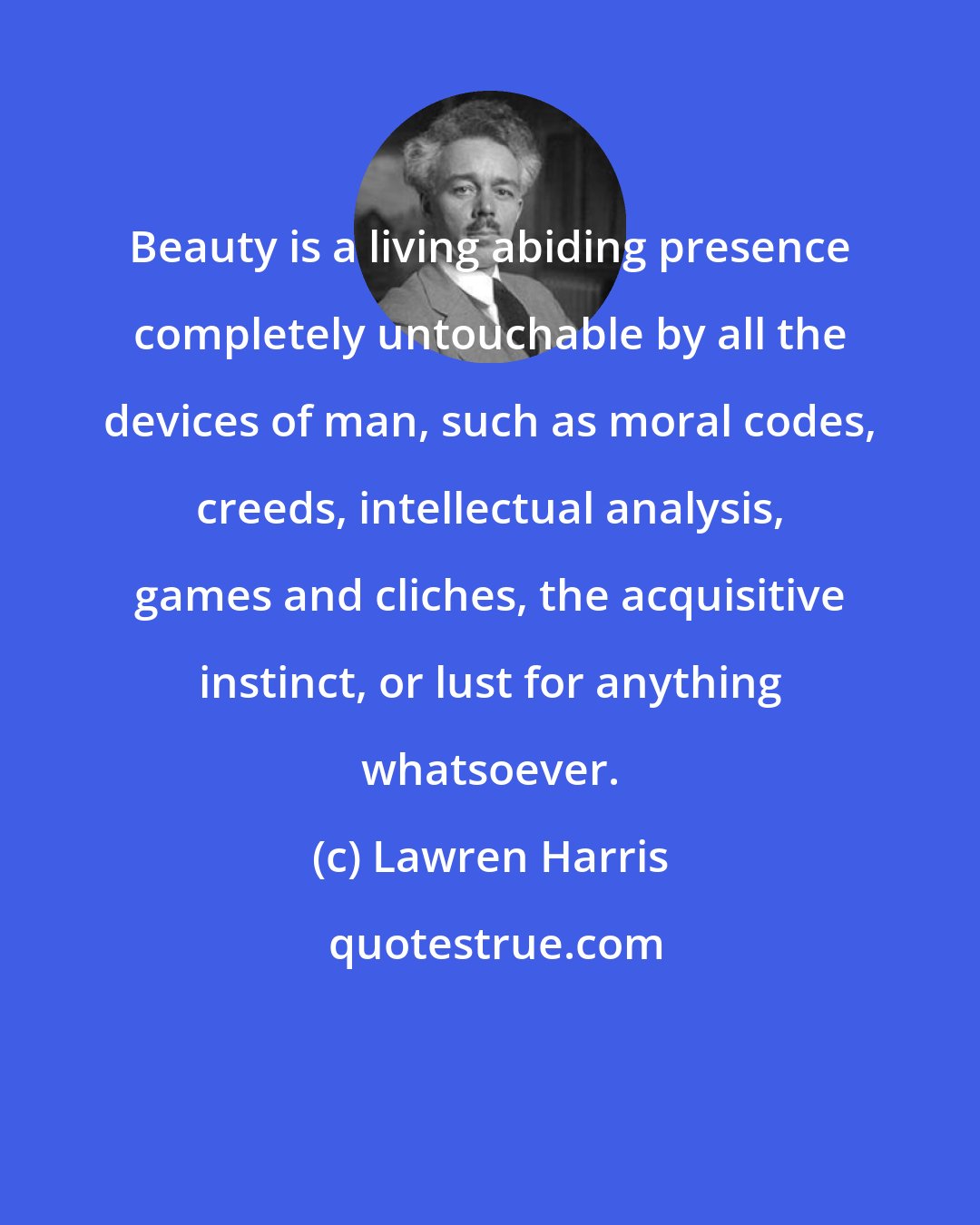 Lawren Harris: Beauty is a living abiding presence completely untouchable by all the devices of man, such as moral codes, creeds, intellectual analysis, games and cliches, the acquisitive instinct, or lust for anything whatsoever.