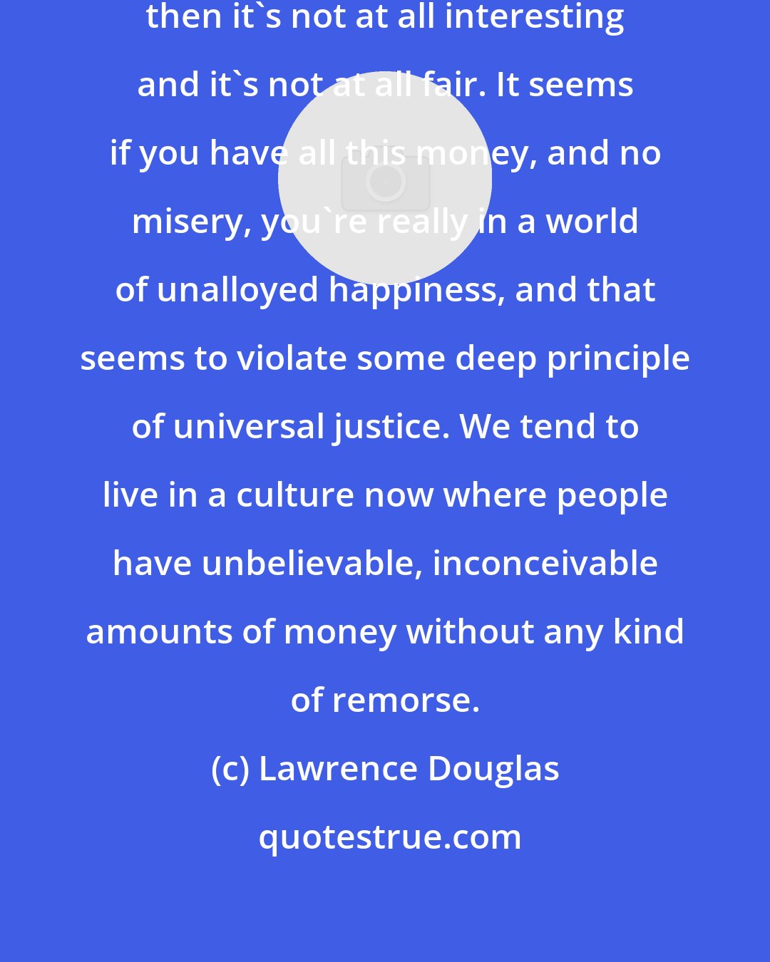Lawrence Douglas: If money doesn't come with misery, then it's not at all interesting and it's not at all fair. It seems if you have all this money, and no misery, you're really in a world of unalloyed happiness, and that seems to violate some deep principle of universal justice. We tend to live in a culture now where people have unbelievable, inconceivable amounts of money without any kind of remorse.
