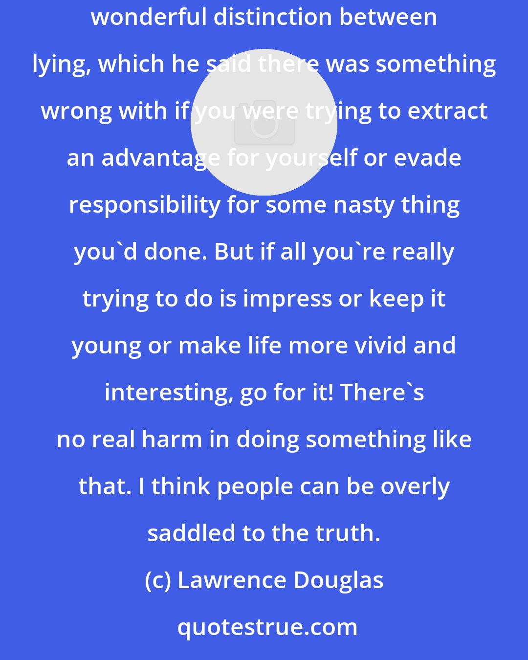 Lawrence Douglas: Nothing is drearier than just always telling the truth about yourself. Rousseau, who as far as I can tell was a pathological liar, made this wonderful distinction between lying, which he said there was something wrong with if you were trying to extract an advantage for yourself or evade responsibility for some nasty thing you'd done. But if all you're really trying to do is impress or keep it young or make life more vivid and interesting, go for it! There's no real harm in doing something like that. I think people can be overly saddled to the truth.