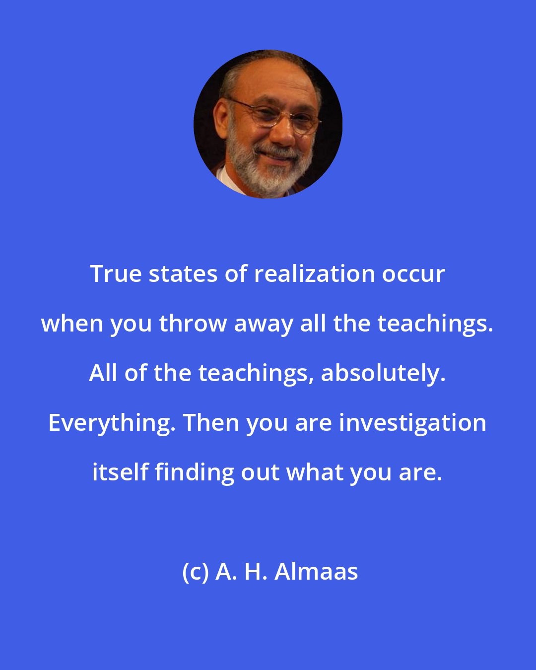 A. H. Almaas: True states of realization occur when you throw away all the teachings. All of the teachings, absolutely. Everything. Then you are investigation itself finding out what you are.