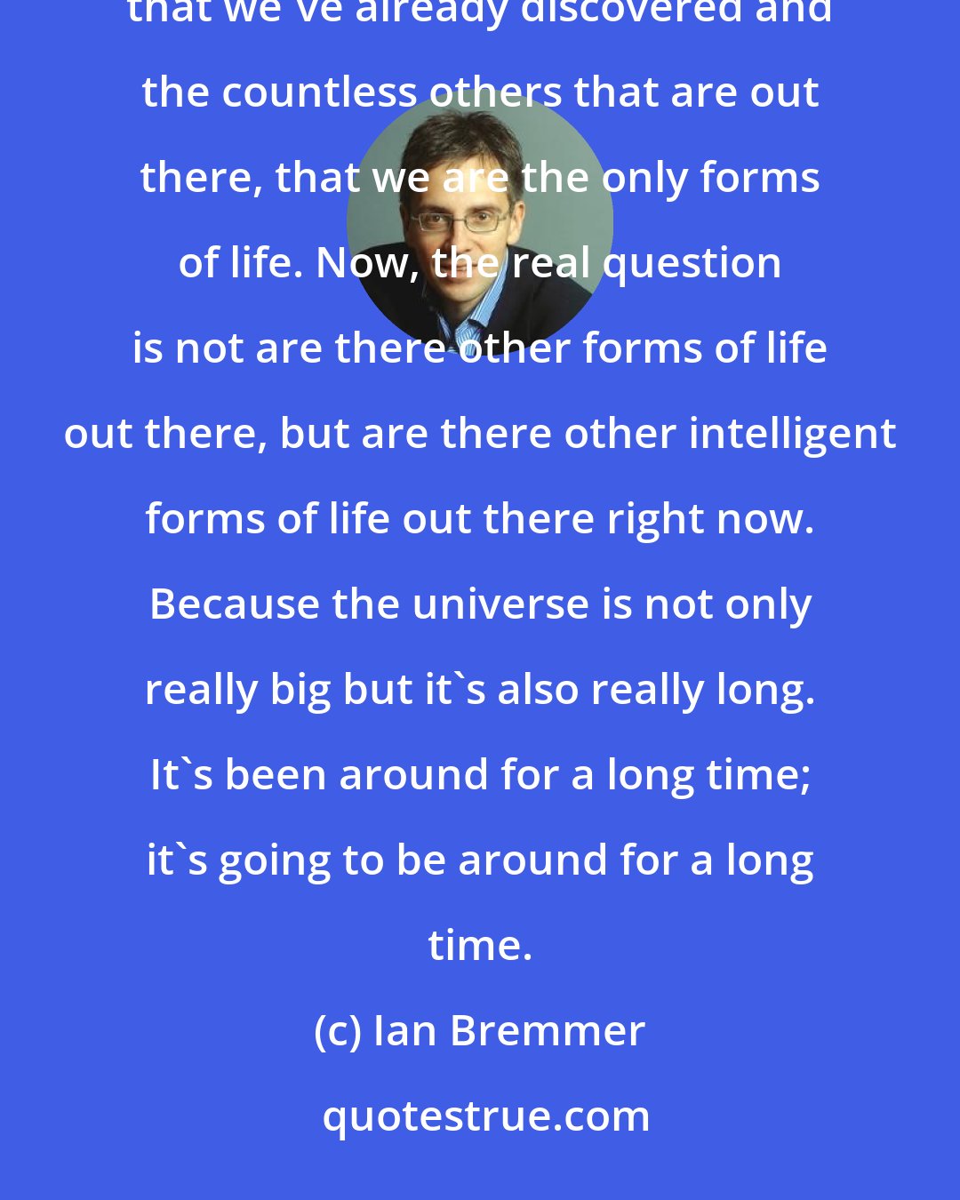 Ian Bremmer: I think it's fantastically narcissistic to believe that in the entire universe, with all of the planetary systems that we've already discovered and the countless others that are out there, that we are the only forms of life. Now, the real question is not are there other forms of life out there, but are there other intelligent forms of life out there right now. Because the universe is not only really big but it's also really long. It's been around for a long time; it's going to be around for a long time.