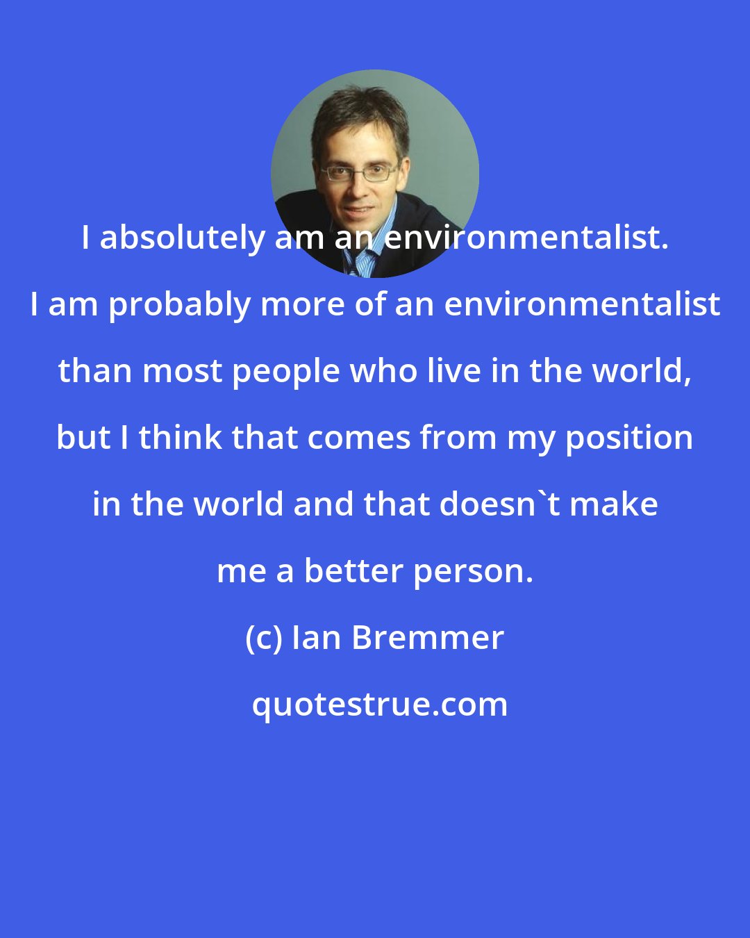 Ian Bremmer: I absolutely am an environmentalist. I am probably more of an environmentalist than most people who live in the world, but I think that comes from my position in the world and that doesn't make me a better person.