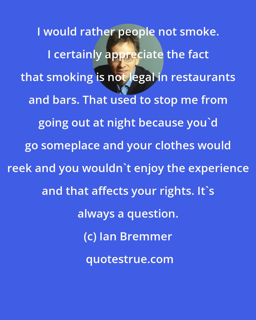 Ian Bremmer: I would rather people not smoke. I certainly appreciate the fact that smoking is not legal in restaurants and bars. That used to stop me from going out at night because you'd go someplace and your clothes would reek and you wouldn't enjoy the experience and that affects your rights. It's always a question.
