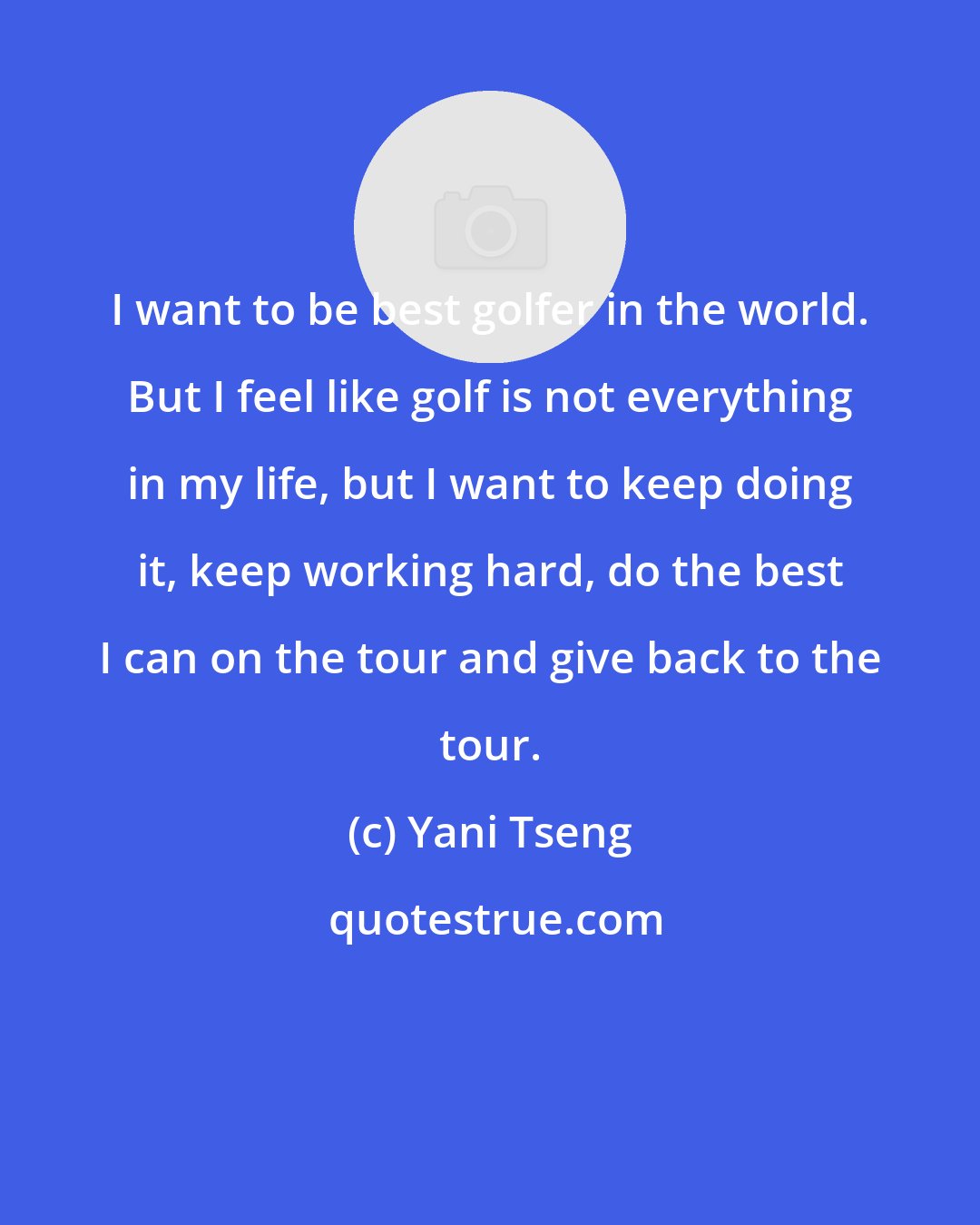 Yani Tseng: I want to be best golfer in the world. But I feel like golf is not everything in my life, but I want to keep doing it, keep working hard, do the best I can on the tour and give back to the tour.
