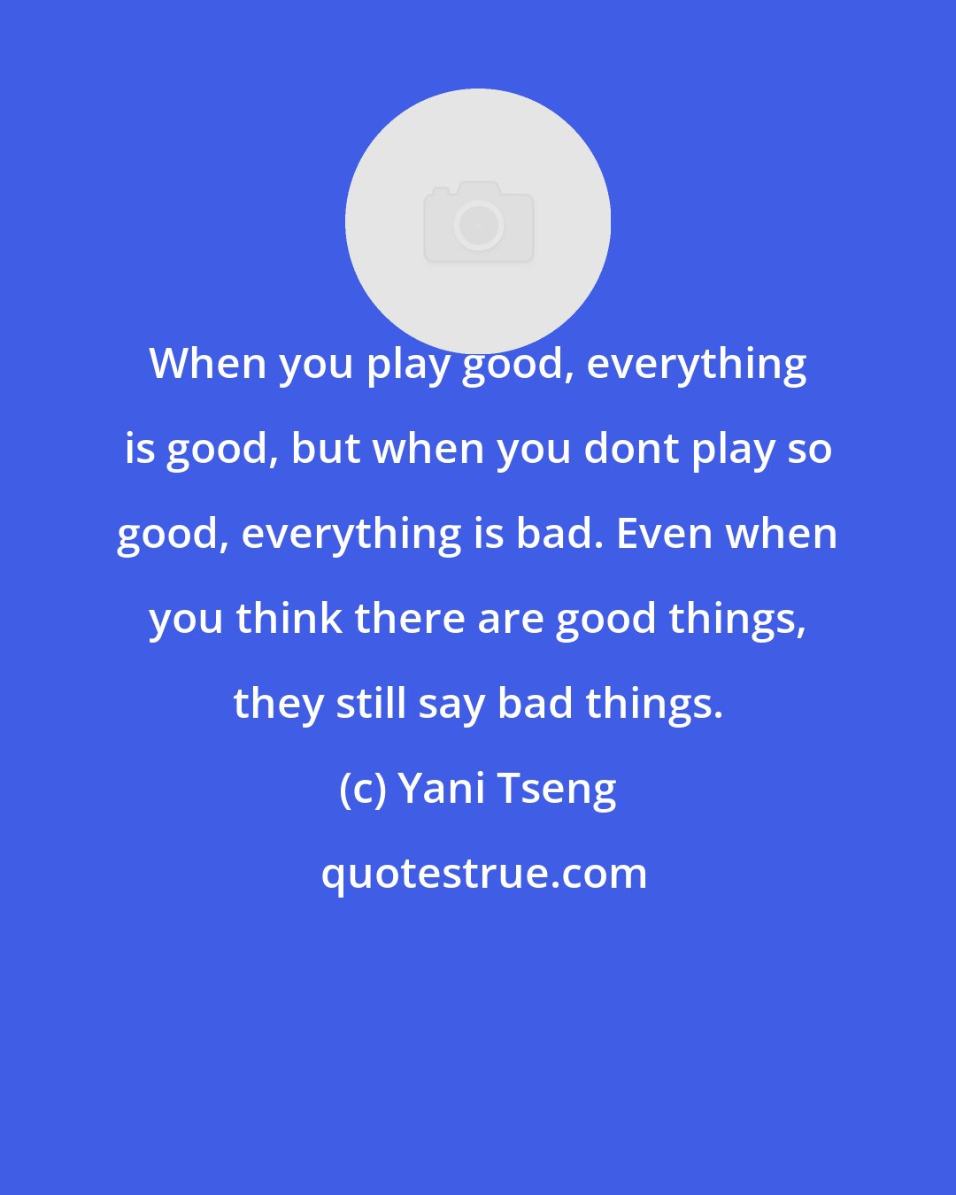 Yani Tseng: When you play good, everything is good, but when you dont play so good, everything is bad. Even when you think there are good things, they still say bad things.