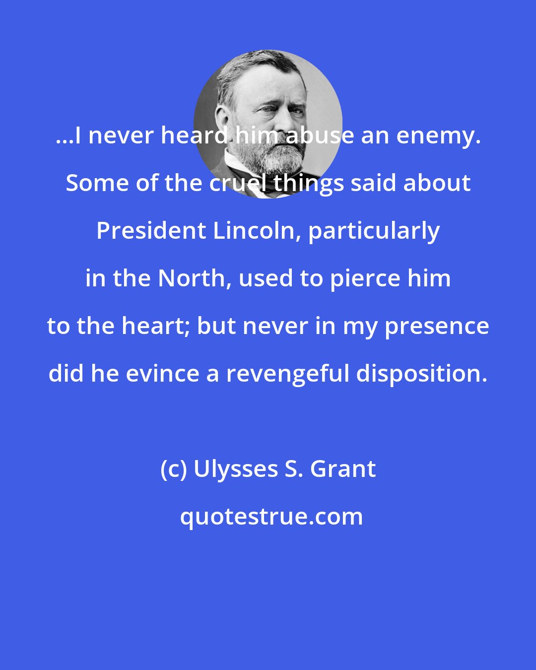 Ulysses S. Grant: ...I never heard him abuse an enemy. Some of the cruel things said about President Lincoln, particularly in the North, used to pierce him to the heart; but never in my presence did he evince a revengeful disposition.