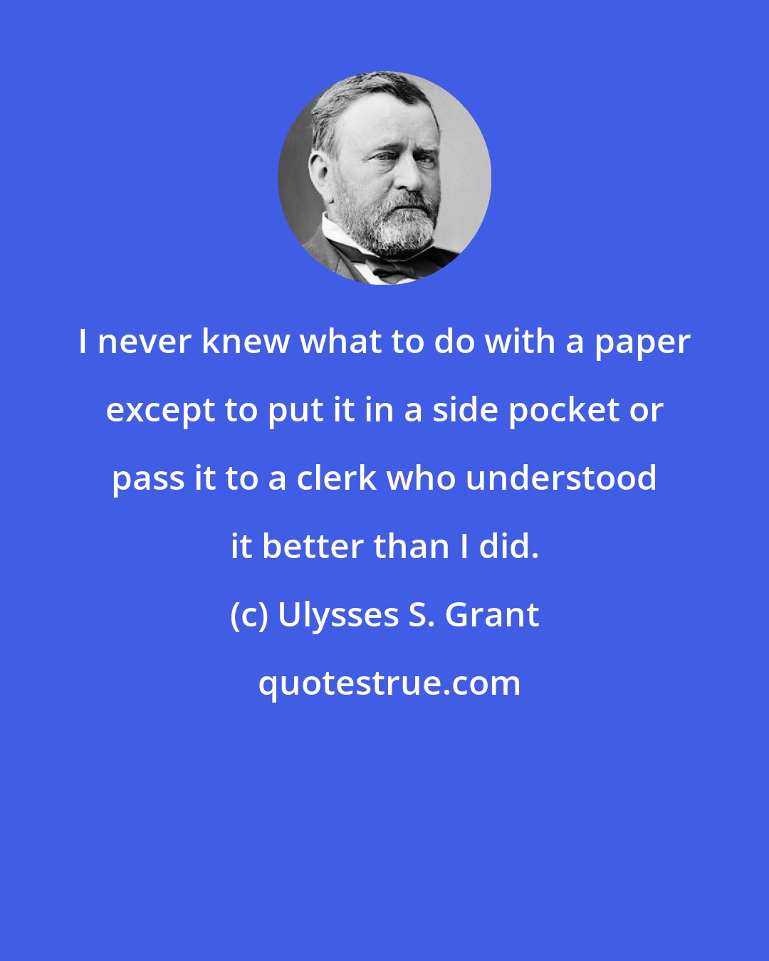Ulysses S. Grant: I never knew what to do with a paper except to put it in a side pocket or pass it to a clerk who understood it better than I did.