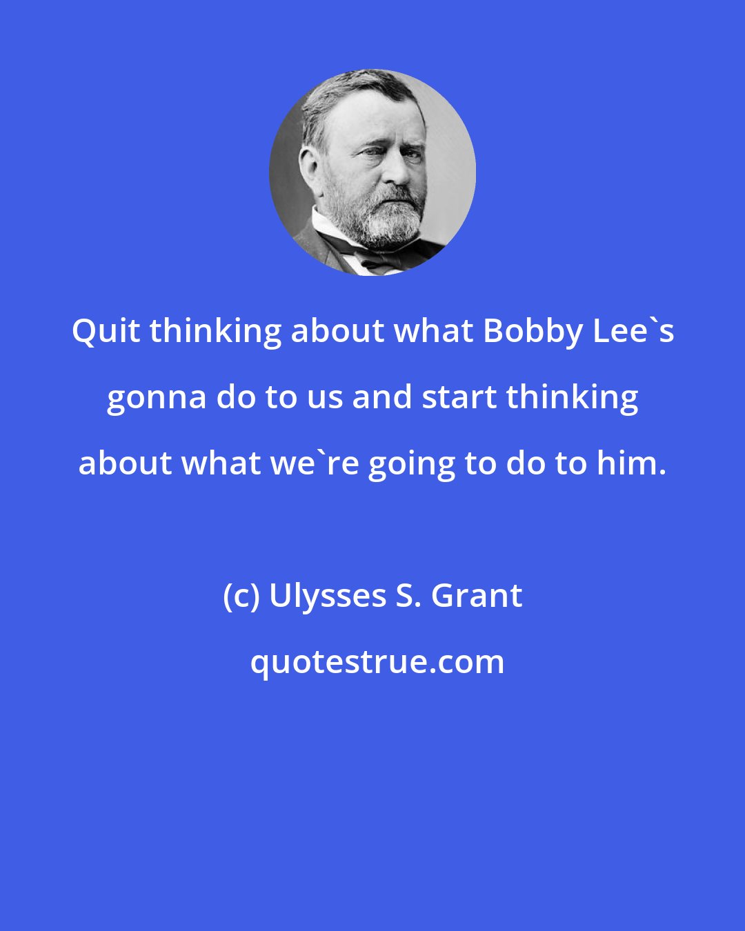 Ulysses S. Grant: Quit thinking about what Bobby Lee's gonna do to us and start thinking about what we're going to do to him.