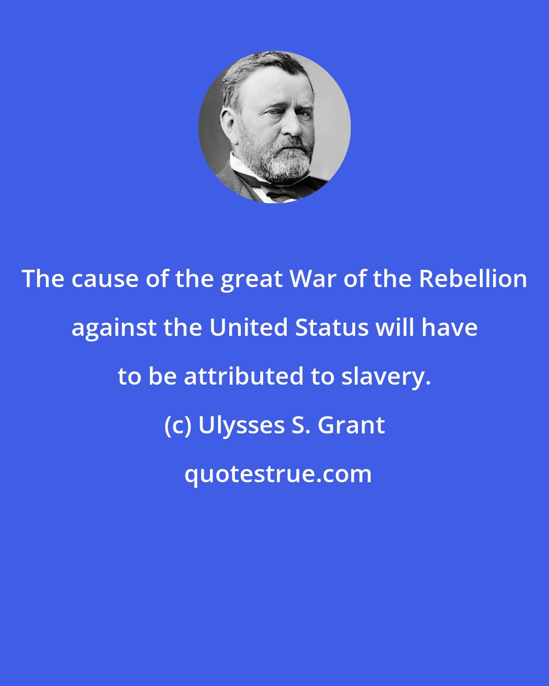 Ulysses S. Grant: The cause of the great War of the Rebellion against the United Status will have to be attributed to slavery.