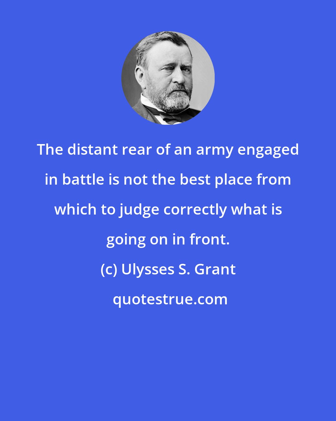 Ulysses S. Grant: The distant rear of an army engaged in battle is not the best place from which to judge correctly what is going on in front.