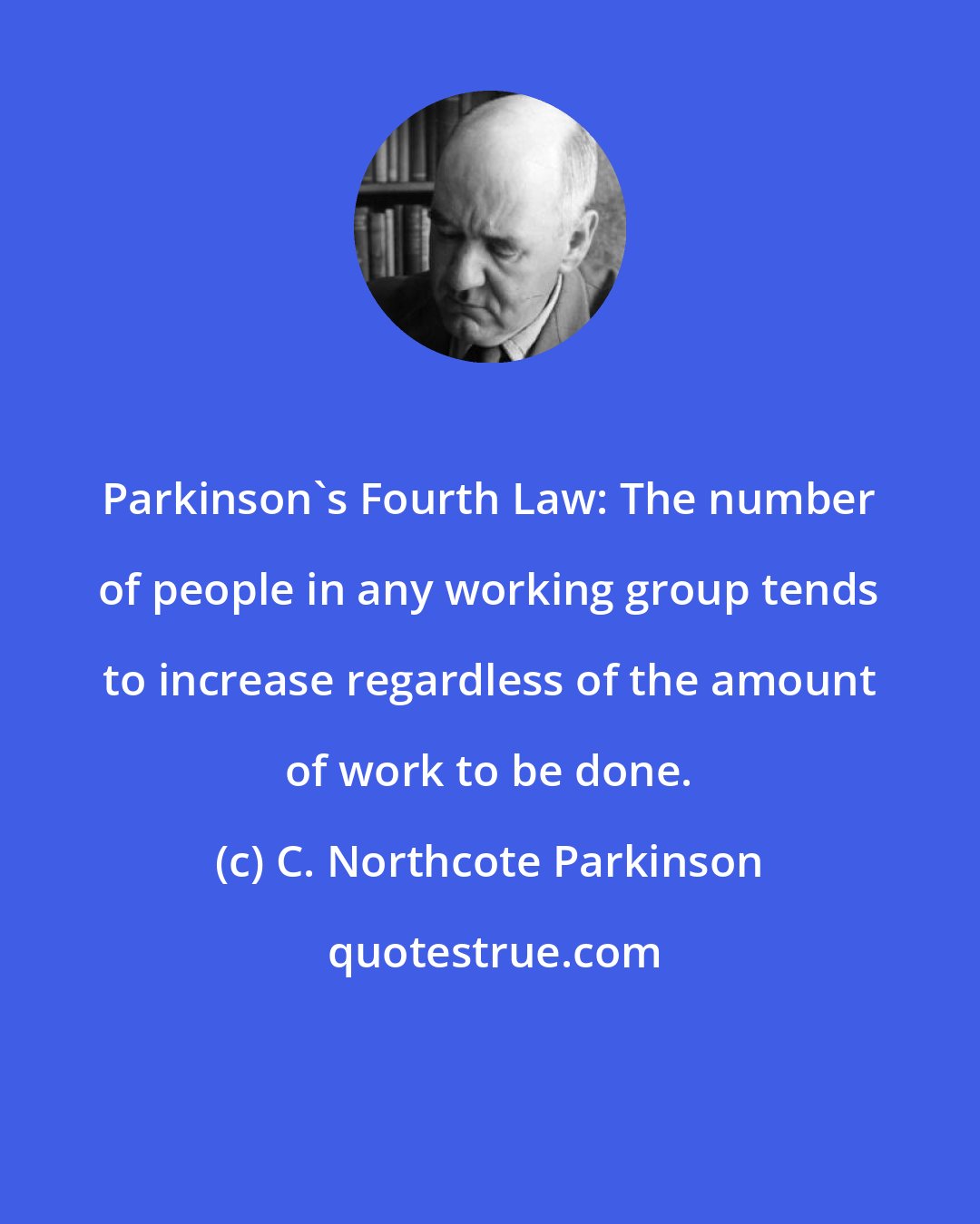 C. Northcote Parkinson: Parkinson's Fourth Law: The number of people in any working group tends to increase regardless of the amount of work to be done.