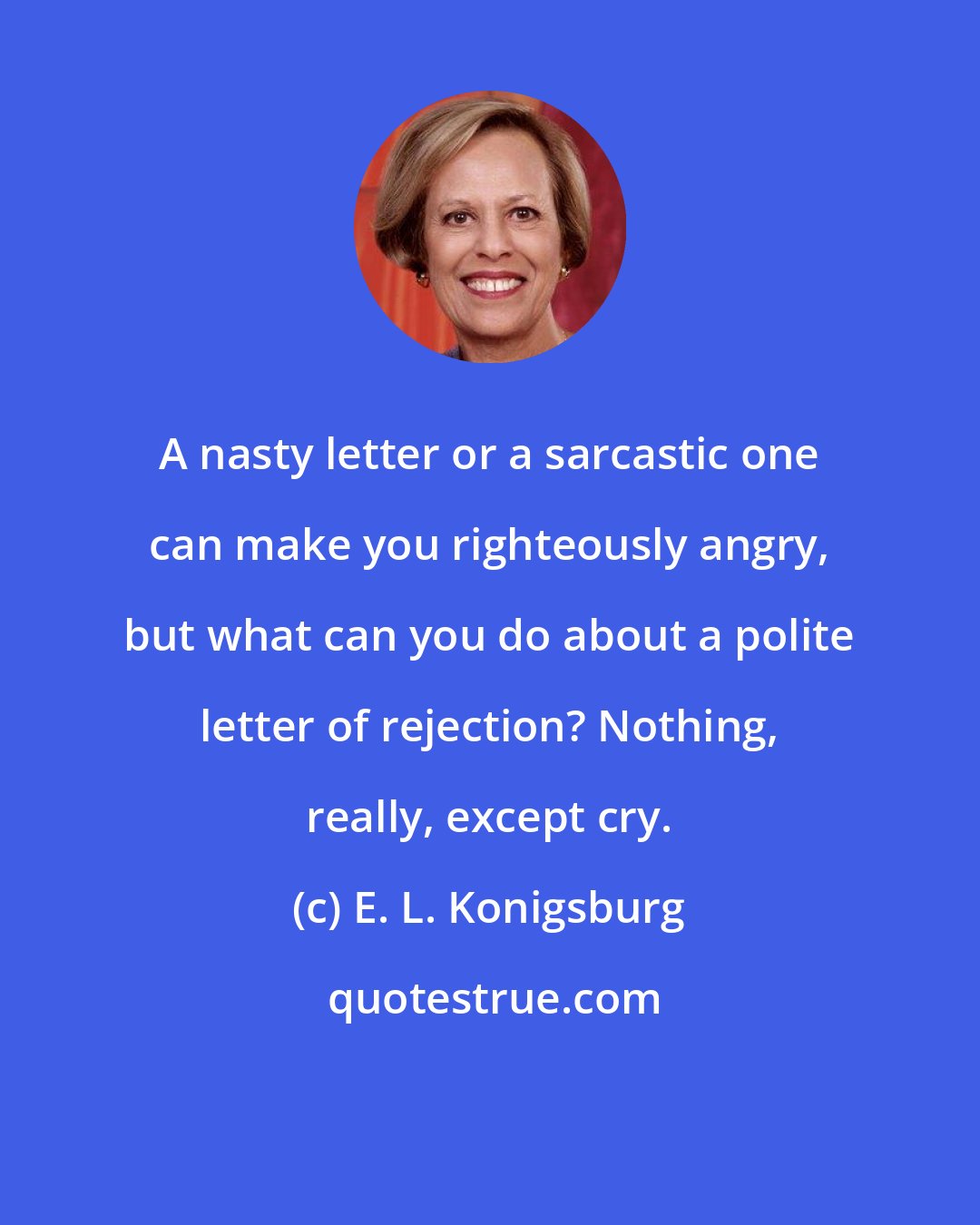 E. L. Konigsburg: A nasty letter or a sarcastic one can make you righteously angry, but what can you do about a polite letter of rejection? Nothing, really, except cry.