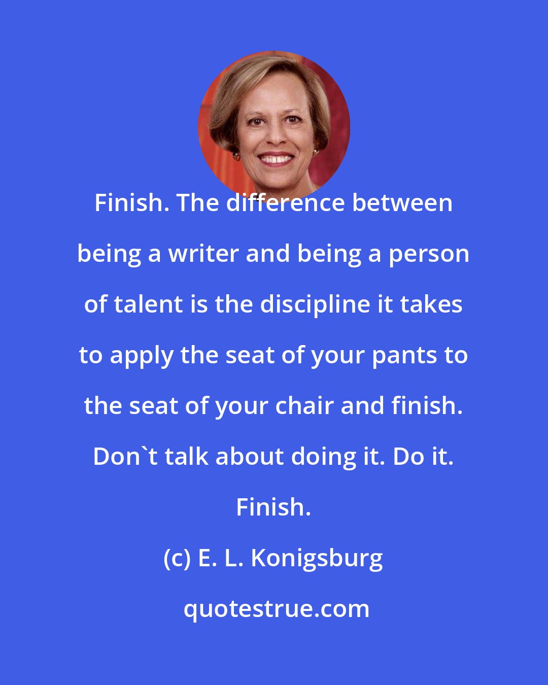 E. L. Konigsburg: Finish. The difference between being a writer and being a person of talent is the discipline it takes to apply the seat of your pants to the seat of your chair and finish. Don't talk about doing it. Do it. Finish.