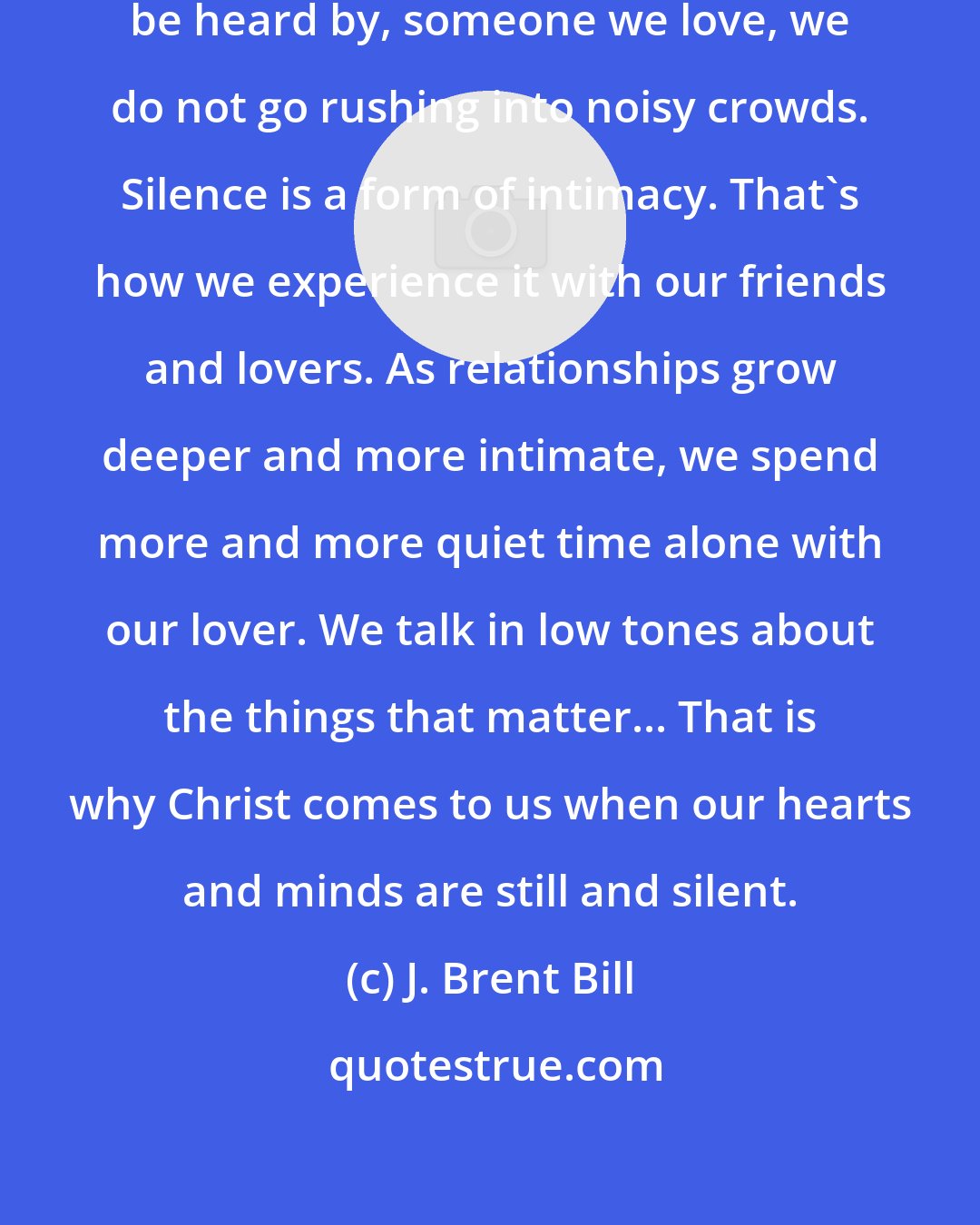 J. Brent Bill: When we really want to hear, and be heard by, someone we love, we do not go rushing into noisy crowds. Silence is a form of intimacy. That's how we experience it with our friends and lovers. As relationships grow deeper and more intimate, we spend more and more quiet time alone with our lover. We talk in low tones about the things that matter... That is why Christ comes to us when our hearts and minds are still and silent.