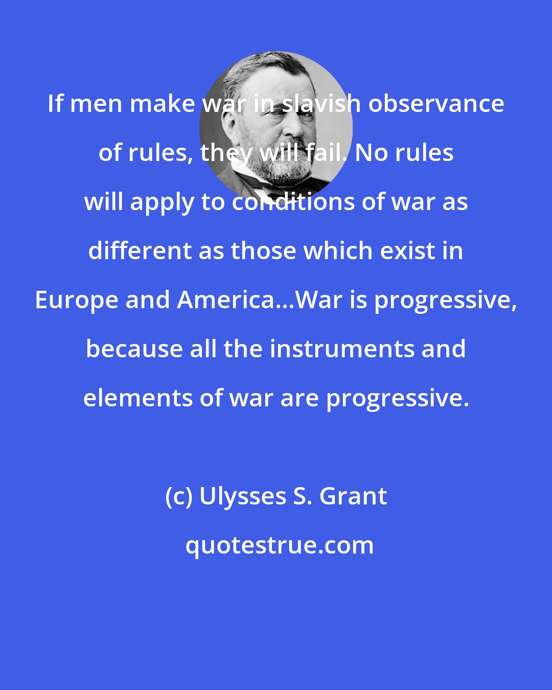 Ulysses S. Grant: If men make war in slavish observance of rules, they will fail. No rules will apply to conditions of war as different as those which exist in Europe and America...War is progressive, because all the instruments and elements of war are progressive.