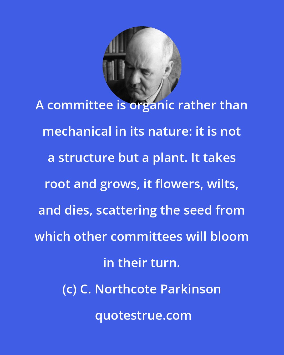 C. Northcote Parkinson: A committee is organic rather than mechanical in its nature: it is not a structure but a plant. It takes root and grows, it flowers, wilts, and dies, scattering the seed from which other committees will bloom in their turn.