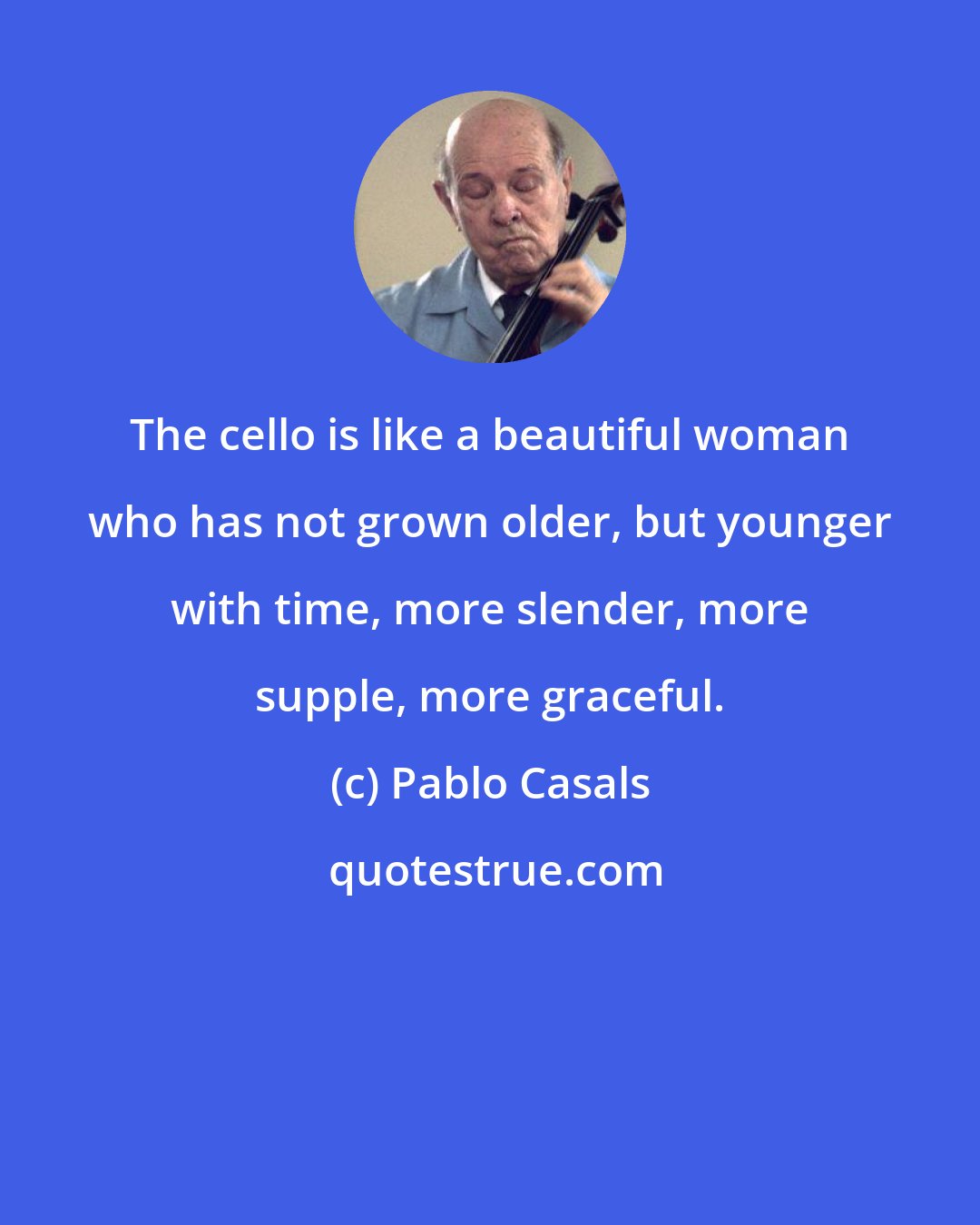 Pablo Casals: The cello is like a beautiful woman who has not grown older, but younger with time, more slender, more supple, more graceful.