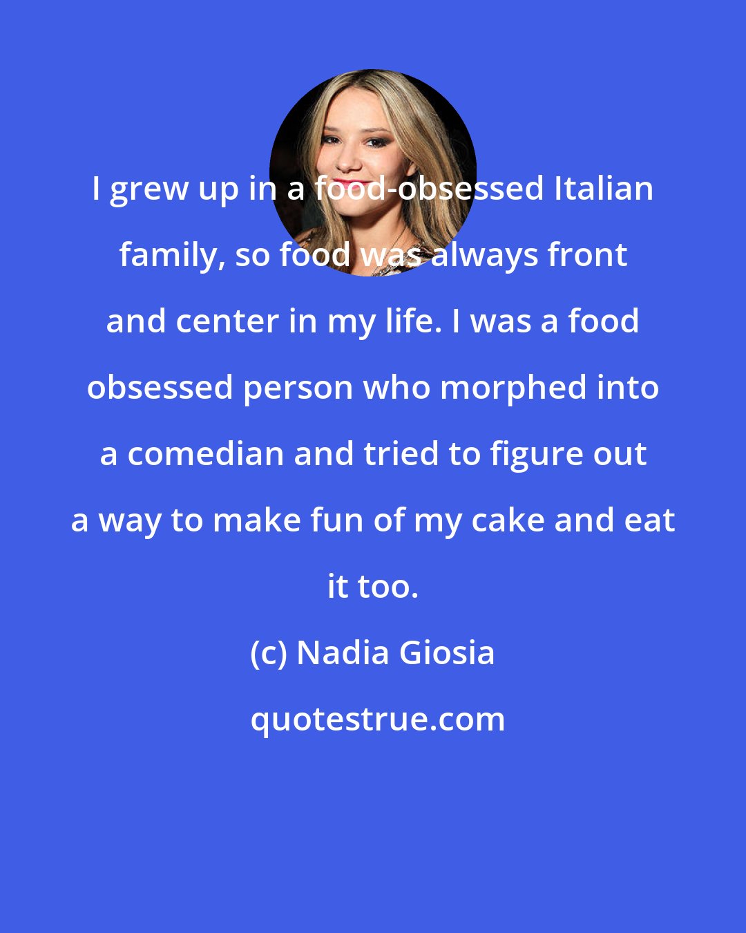 Nadia Giosia: I grew up in a food-obsessed Italian family, so food was always front and center in my life. I was a food obsessed person who morphed into a comedian and tried to figure out a way to make fun of my cake and eat it too.