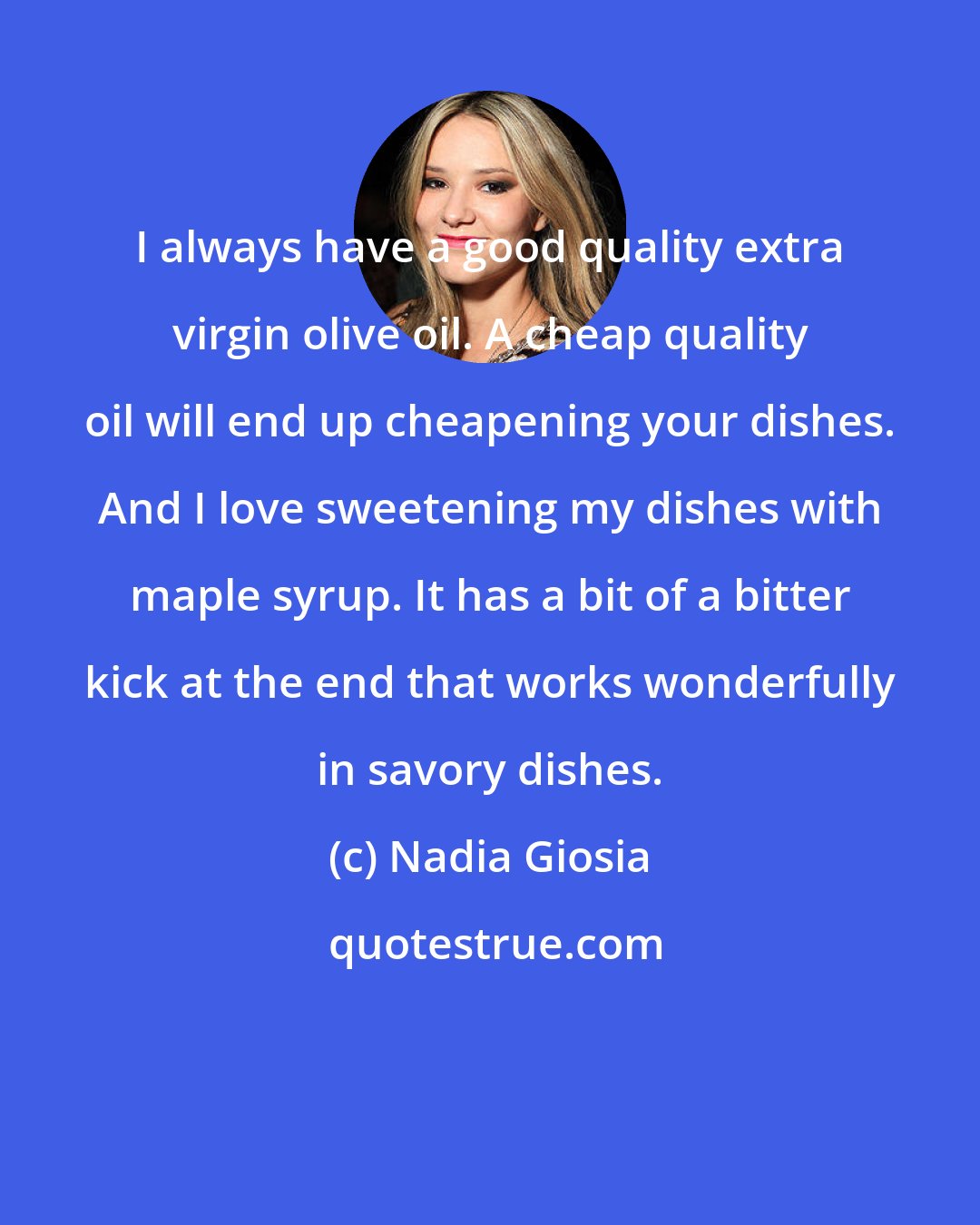 Nadia Giosia: I always have a good quality extra virgin olive oil. A cheap quality oil will end up cheapening your dishes. And I love sweetening my dishes with maple syrup. It has a bit of a bitter kick at the end that works wonderfully in savory dishes.