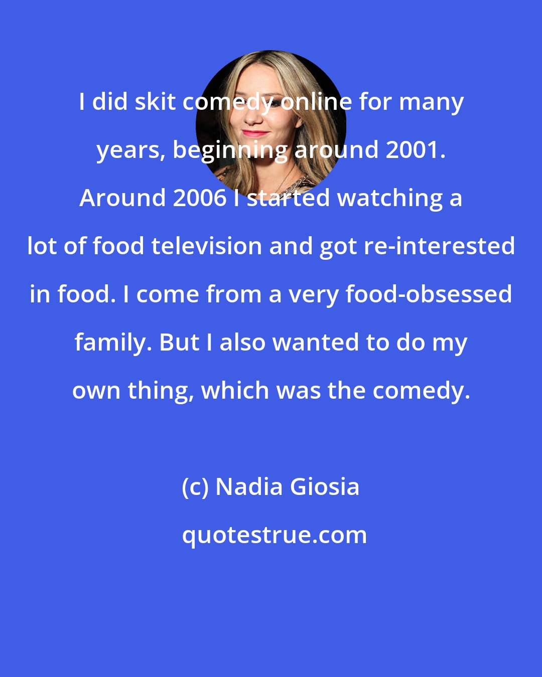 Nadia Giosia: I did skit comedy online for many years, beginning around 2001. Around 2006 I started watching a lot of food television and got re-interested in food. I come from a very food-obsessed family. But I also wanted to do my own thing, which was the comedy.