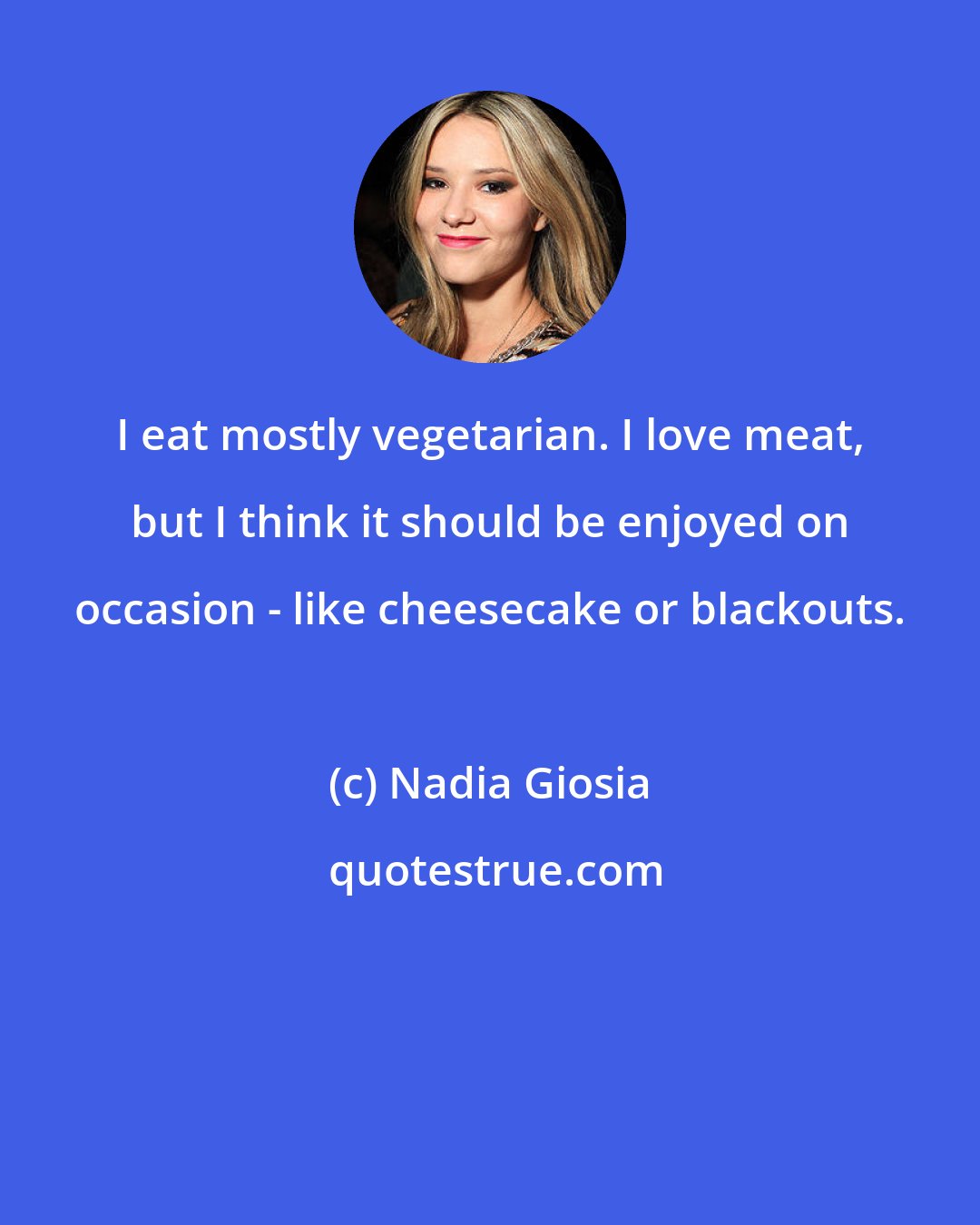 Nadia Giosia: I eat mostly vegetarian. I love meat, but I think it should be enjoyed on occasion - like cheesecake or blackouts.