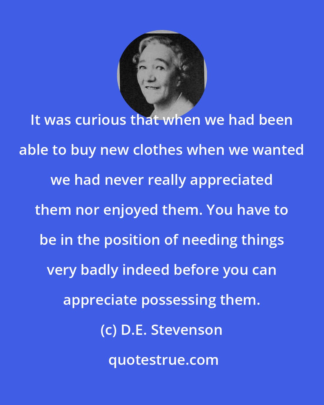 D.E. Stevenson: It was curious that when we had been able to buy new clothes when we wanted we had never really appreciated them nor enjoyed them. You have to be in the position of needing things very badly indeed before you can appreciate possessing them.