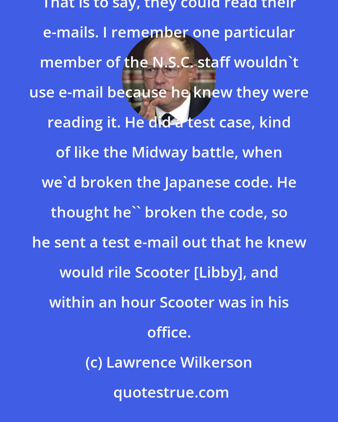 Lawrence Wilkerson: The Cheney team had, for example, technological supremacy over the National Security Council staff. That is to say, they could read their e-mails. I remember one particular member of the N.S.C. staff wouldn't use e-mail because he knew they were reading it. He did a test case, kind of like the Midway battle, when we'd broken the Japanese code. He thought he'' broken the code, so he sent a test e-mail out that he knew would rile Scooter [Libby], and within an hour Scooter was in his office.
