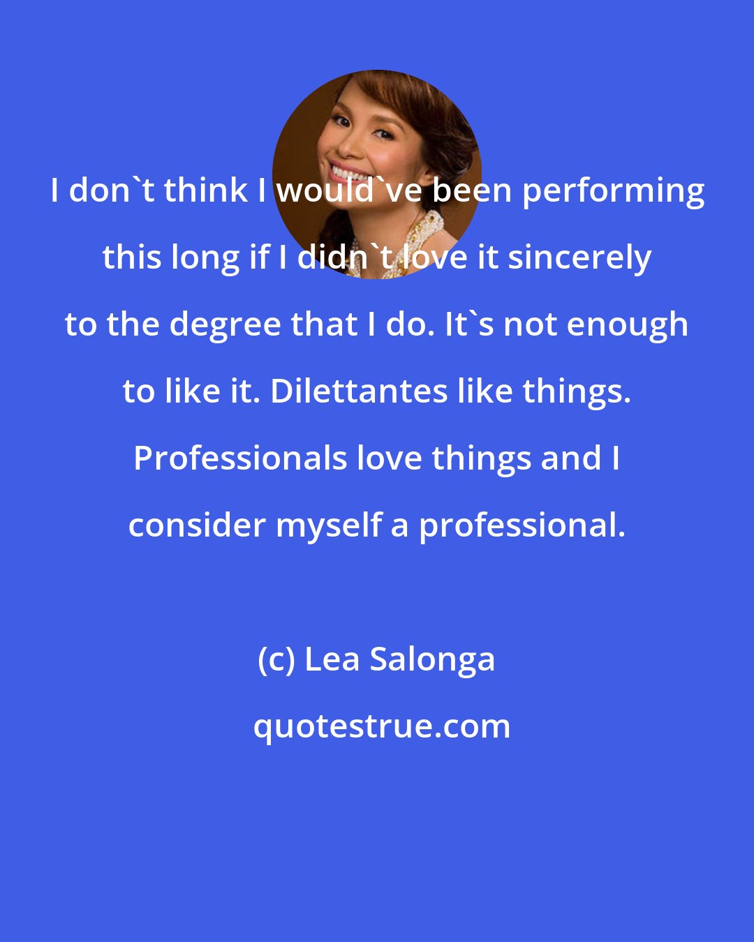 Lea Salonga: I don't think I would've been performing this long if I didn't love it sincerely to the degree that I do. It's not enough to like it. Dilettantes like things. Professionals love things and I consider myself a professional.