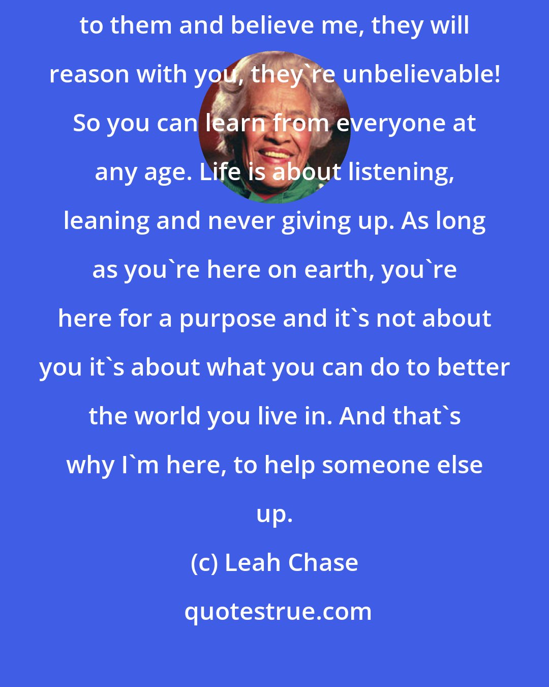 Leah Chase: You have to explain to little children 'why' and you also have to listen to them and believe me, they will reason with you, they're unbelievable! So you can learn from everyone at any age. Life is about listening, leaning and never giving up. As long as you're here on earth, you're here for a purpose and it's not about you it's about what you can do to better the world you live in. And that's why I'm here, to help someone else up.