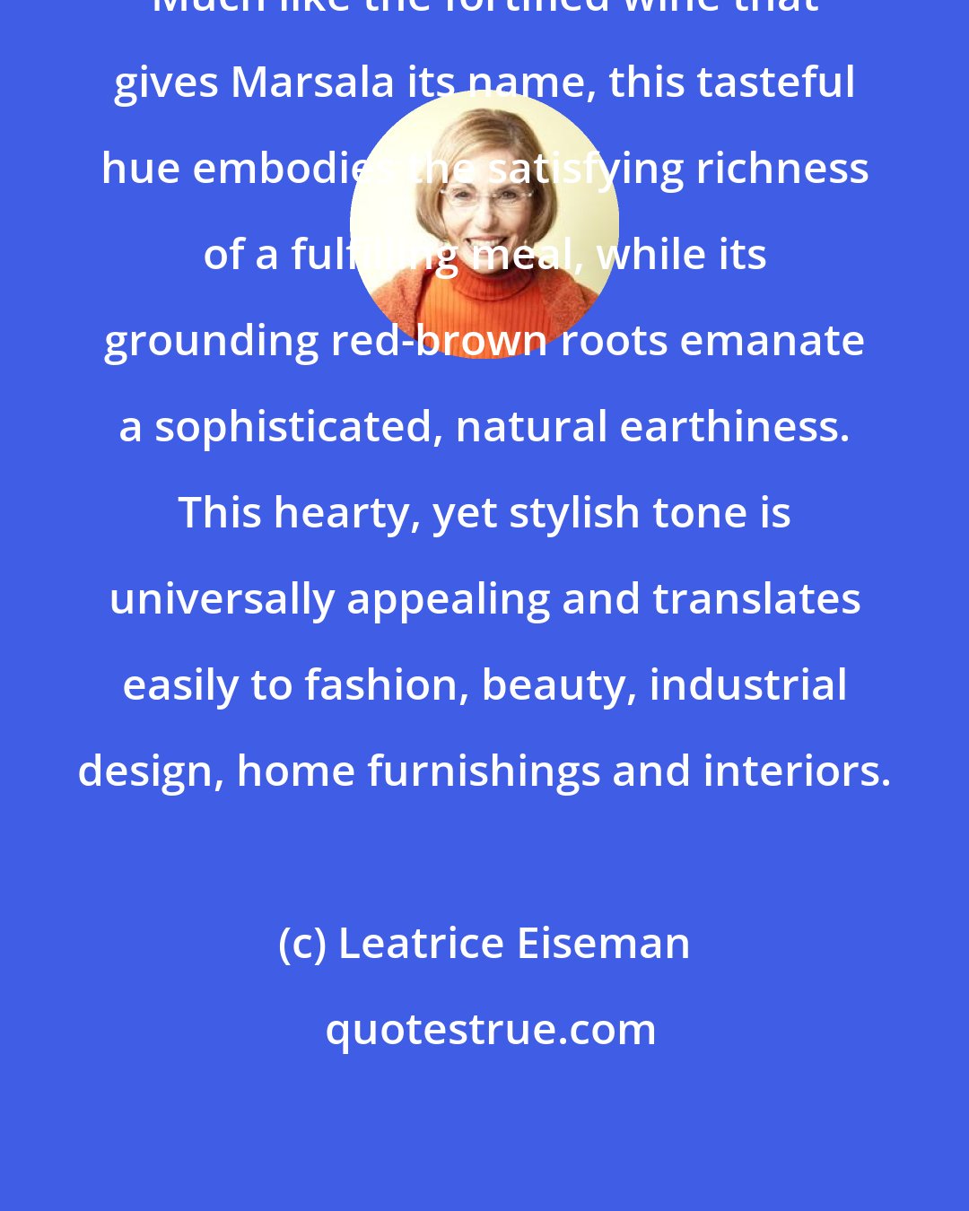 Leatrice Eiseman: Much like the fortified wine that gives Marsala its name, this tasteful hue embodies the satisfying richness of a fulfilling meal, while its grounding red-brown roots emanate a sophisticated, natural earthiness. This hearty, yet stylish tone is universally appealing and translates easily to fashion, beauty, industrial design, home furnishings and interiors.