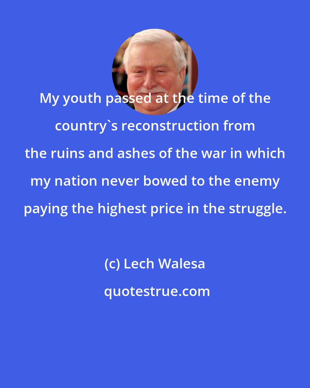 Lech Walesa: My youth passed at the time of the country's reconstruction from the ruins and ashes of the war in which my nation never bowed to the enemy paying the highest price in the struggle.